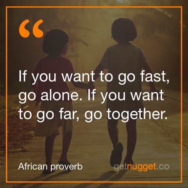 nugget - if you want to go fast go alone if you want to go far go together